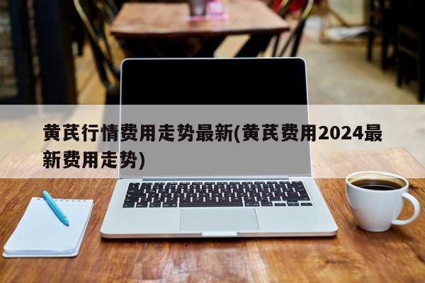 黄芪行情费用走势最新(黄芪费用2024最新费用走势)