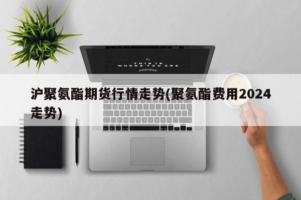 沪聚氨酯期货行情走势(聚氨酯费用2024走势)