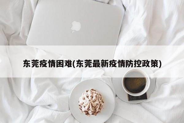 东莞疫情困难(东莞最新疫情防控政策)