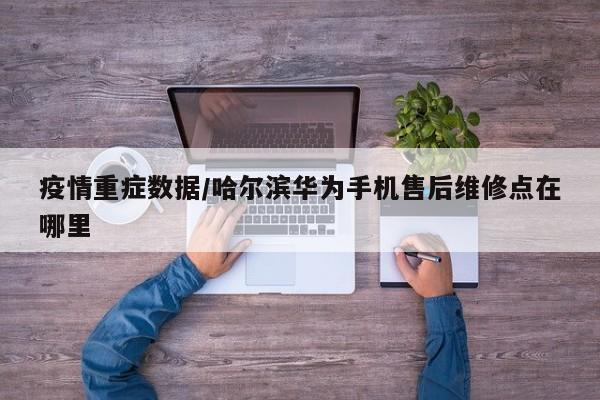 疫情重症数据/哈尔滨华为手机售后维修点在哪里