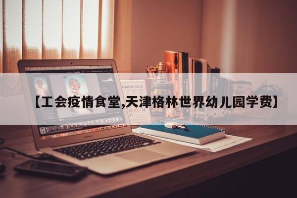 【工会疫情食堂,天津格林世界幼儿园学费】