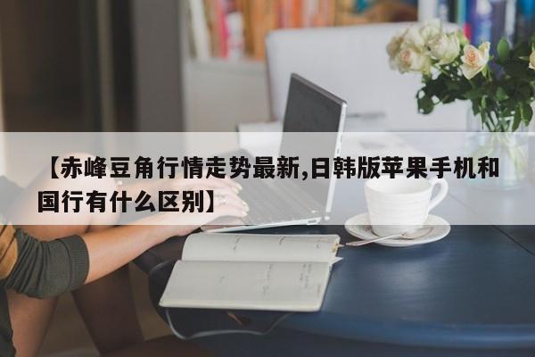 【赤峰豆角行情走势最新,日韩版苹果手机和国行有什么区别】