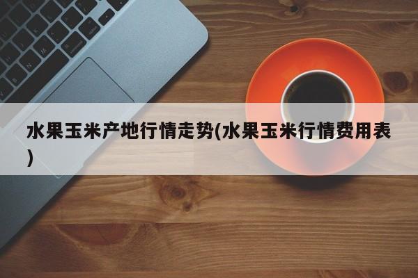 水果玉米产地行情走势(水果玉米行情费用表)