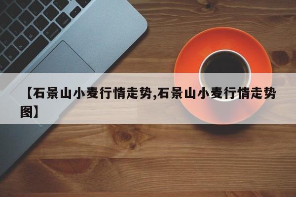 【石景山小麦行情走势,石景山小麦行情走势图】
