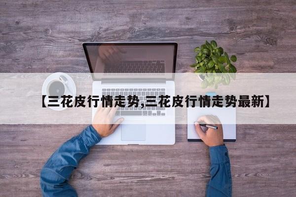 【三花皮行情走势,三花皮行情走势最新】