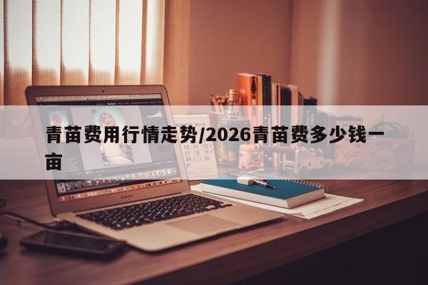 青苗费用行情走势/2026青苗费多少钱一亩