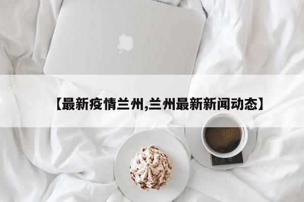 【最新疫情兰州,兰州最新新闻动态】