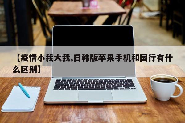 【疫情小我大我,日韩版苹果手机和国行有什么区别】