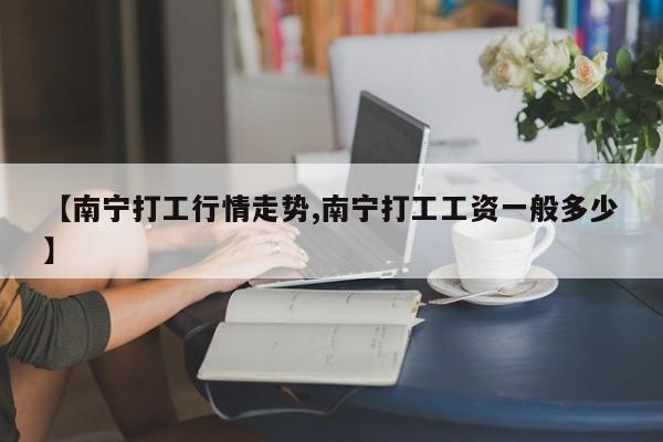 【南宁打工行情走势,南宁打工工资一般多少】