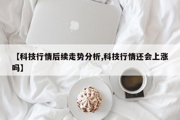 【科技行情后续走势分析,科技行情还会上涨吗】