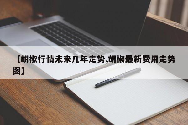 【胡椒行情未来几年走势,胡椒最新费用走势图】