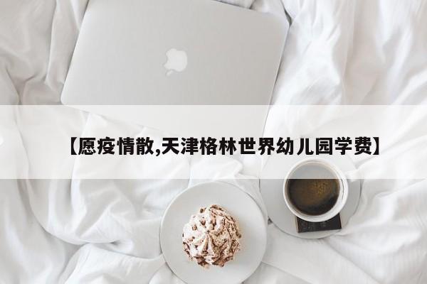 【愿疫情散,天津格林世界幼儿园学费】
