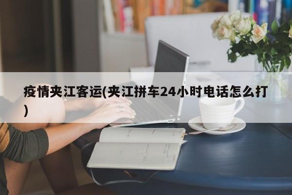 疫情夹江客运(夹江拼车24小时电话怎么打)