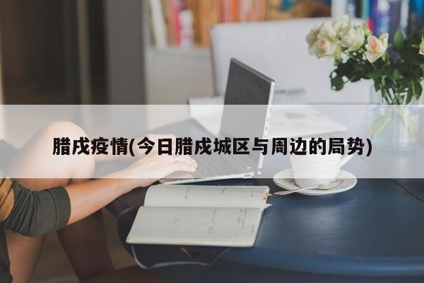 腊戌疫情(今日腊戍城区与周边的局势)