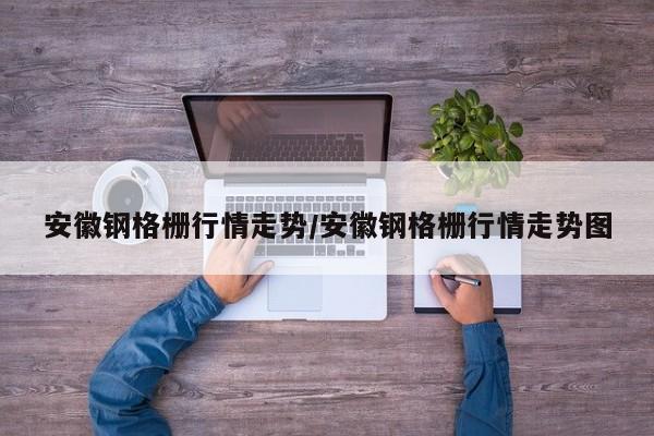 安徽钢格栅行情走势/安徽钢格栅行情走势图