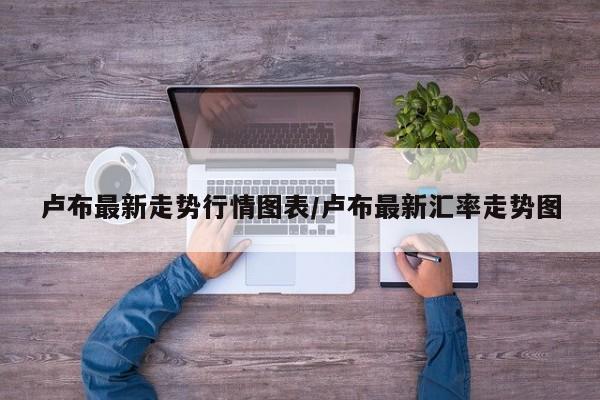 卢布最新走势行情图表/卢布最新汇率走势图