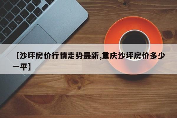 【沙坪房价行情走势最新,重庆沙坪房价多少一平】