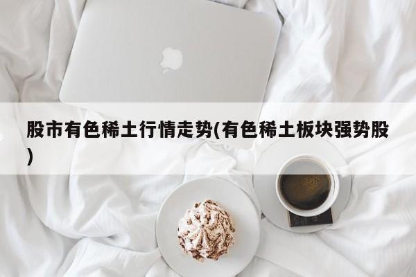 股市有色稀土行情走势(有色稀土板块强势股)