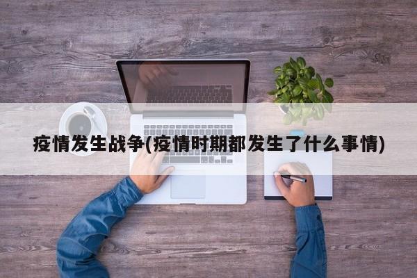 疫情发生战争(疫情时期都发生了什么事情)