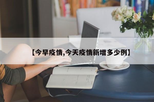 【今早疫情,今天疫情新增多少例】