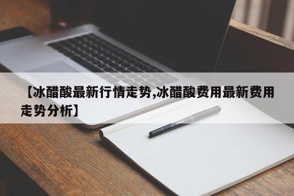 【冰醋酸最新行情走势,冰醋酸费用最新费用走势分析】
