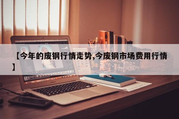 【今年的废钢行情走势,今废钢市场费用行情】