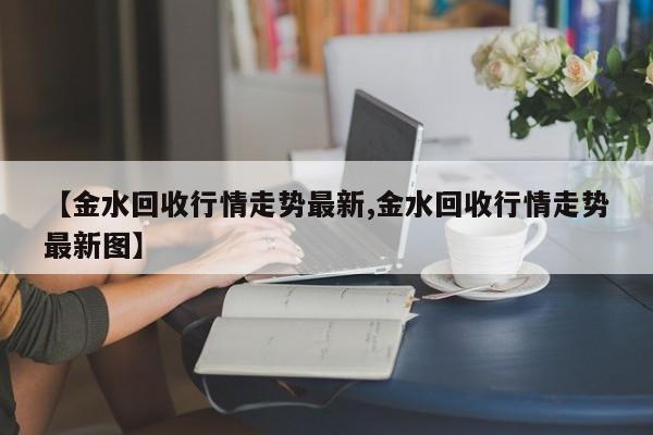 【金水回收行情走势最新,金水回收行情走势最新图】