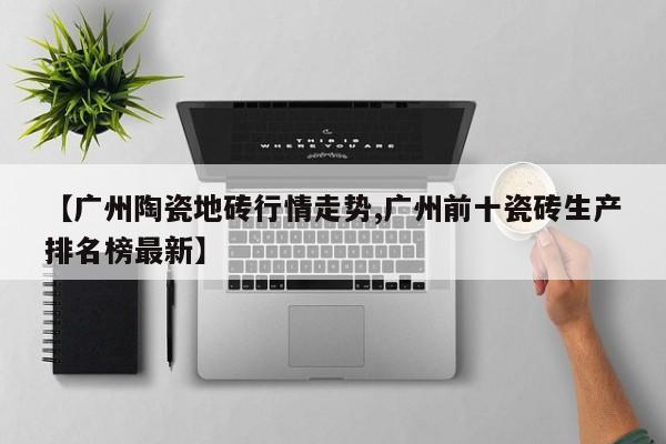 【广州陶瓷地砖行情走势,广州前十瓷砖生产排名榜最新】
