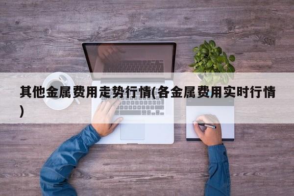 其他金属费用走势行情(各金属费用实时行情)