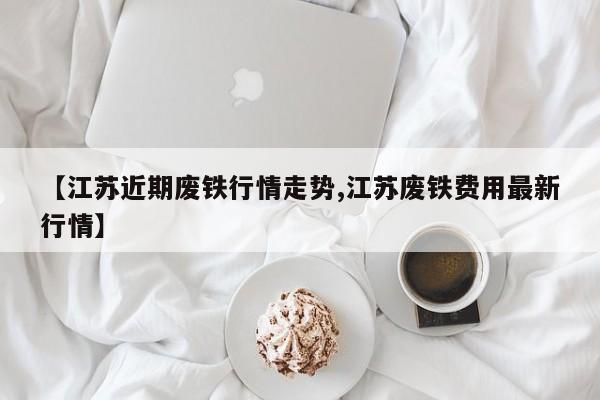 【江苏近期废铁行情走势,江苏废铁费用最新行情】