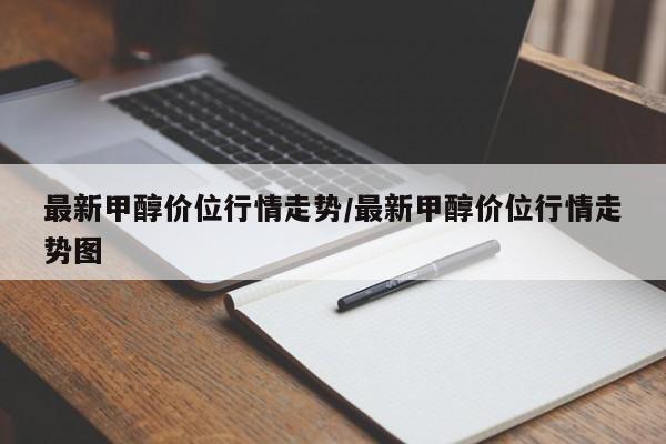 最新甲醇价位行情走势/最新甲醇价位行情走势图