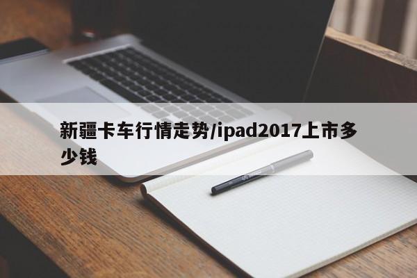 新疆卡车行情走势/ipad2017上市多少钱