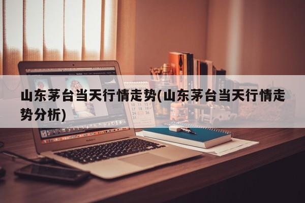 山东茅台当天行情走势(山东茅台当天行情走势分析)