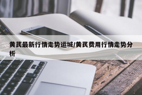 黄芪最新行情走势运城/黄芪费用行情走势分析