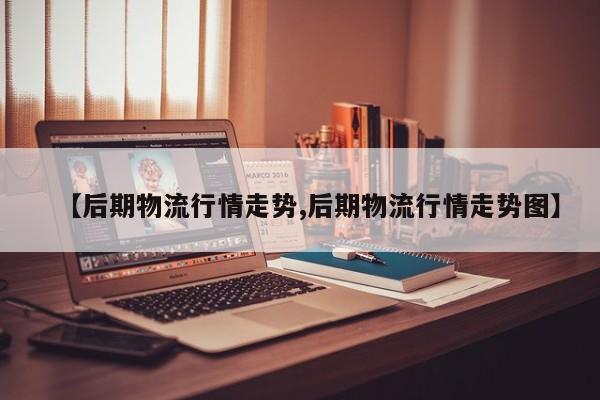 【后期物流行情走势,后期物流行情走势图】