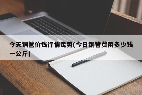 今天铜管价钱行情走势(今日铜管费用多少钱一公斤)