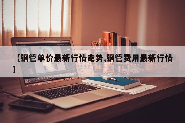 【钢管单价最新行情走势,钢管费用最新行情】