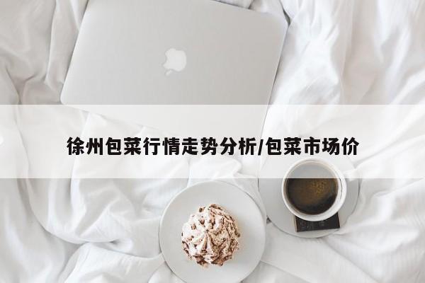 徐州包菜行情走势分析/包菜市场价