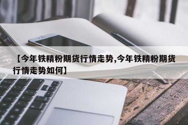 【今年铁精粉期货行情走势,今年铁精粉期货行情走势如何】