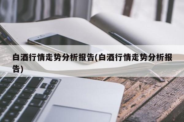 白酒行情走势分析报告(白酒行情走势分析报告)