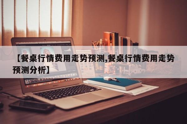 【餐桌行情费用走势预测,餐桌行情费用走势预测分析】