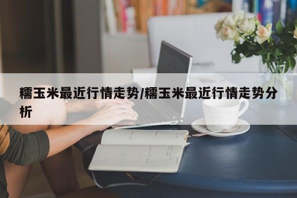 糯玉米最近行情走势/糯玉米最近行情走势分析