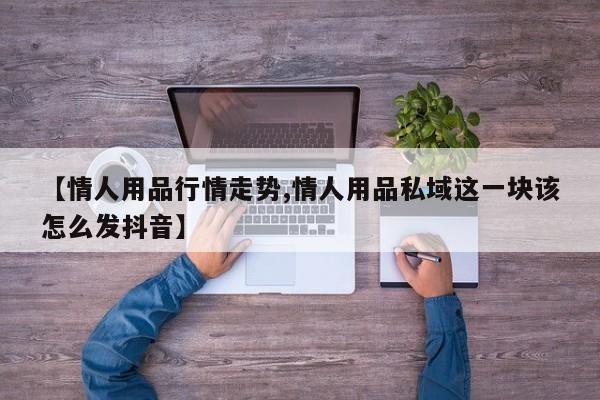 【情人用品行情走势,情人用品私域这一块该怎么发抖音】