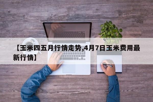 【玉米四五月行情走势,4月7日玉米费用最新行情】