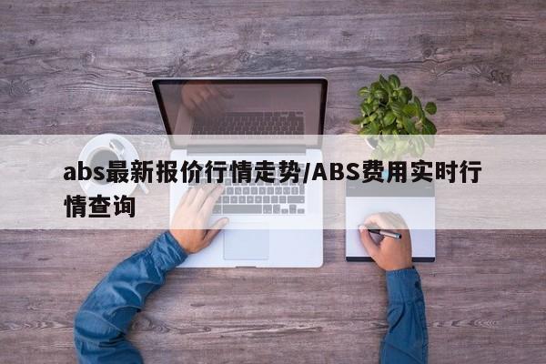 abs最新报价行情走势/ABS费用实时行情查询