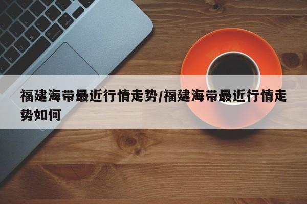 福建海带最近行情走势/福建海带最近行情走势如何
