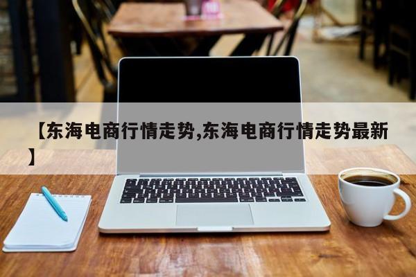 【东海电商行情走势,东海电商行情走势最新】