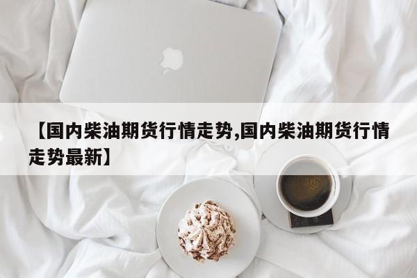 【国内柴油期货行情走势,国内柴油期货行情走势最新】