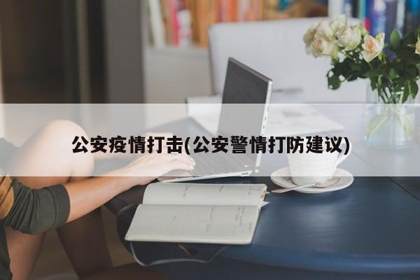 公安疫情打击(公安警情打防建议)