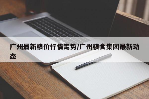 广州最新粮价行情走势/广州粮食集团最新动态
